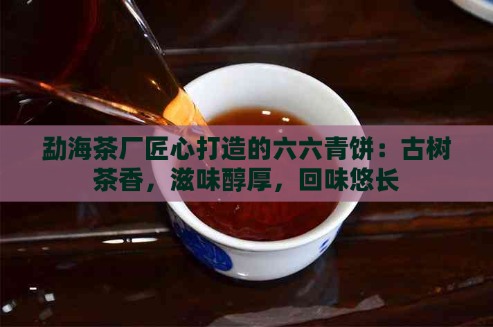 勐海茶厂匠心打造的六六青饼：古树茶香，滋味醇厚，回味悠长