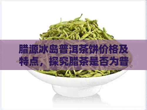 腊源冰岛普洱茶饼价格及特点，探究腊茶是否为普洱茶的疑惑