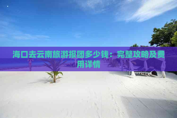 海口去云南旅游报团多少钱：完整攻略及费用详情