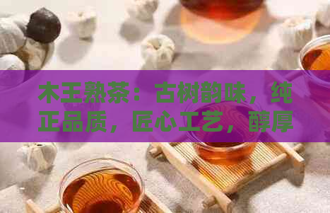 木王熟茶：古树韵味，纯正品质，匠心工艺，醇厚口感