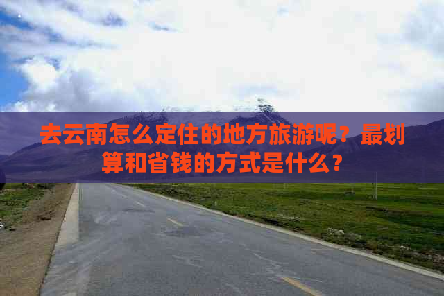 去云南怎么定住的地方旅游呢？最划算和省钱的方式是什么？