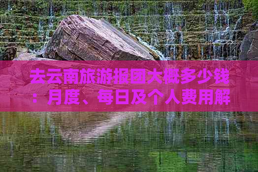 去云南旅游报团大概多少钱：月度、每日及个人费用解析