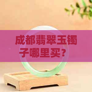 成都翡翠玉镯子哪里买？ - 全城推荐的翡翠购物地点及价格一览