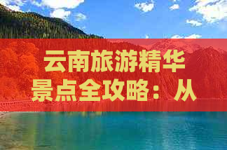 云南旅游精华景点全攻略：从自然风光到历史文化，不容错过的一网打尽