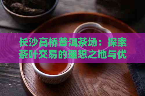 长沙高桥普洱茶场：探索茶叶交易的理想之地与优质产品