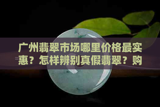 广州翡翠市场哪里价格最实惠？怎样辨别真假翡翠？购买翡翠的全攻略