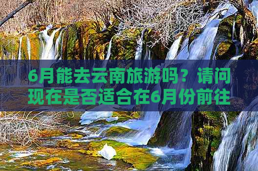 6月能去云南旅游吗？请问现在是否适合在6月份前往云南旅游？