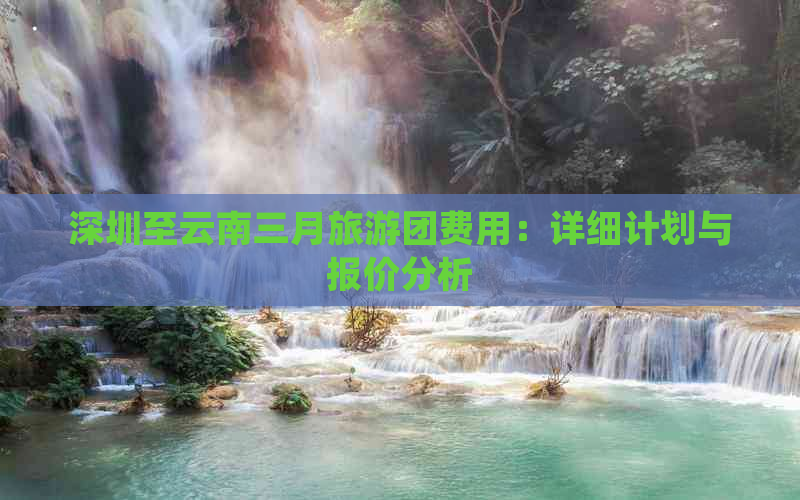 深圳至云南三月旅游团费用：详细计划与报价分析