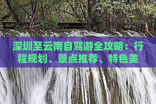 深圳至云南自驾游全攻略：行程规划、景点推荐、特色美食一网打尽