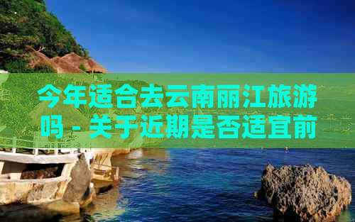 今年适合去云南丽江旅游吗 - 关于近期是否适宜前往云南丽江旅游的探讨。