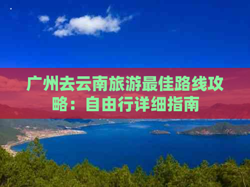 广州去云南旅游更佳路线攻略：自由行详细指南