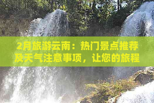 2月旅游云南：热门景点推荐及天气注意事项，让您的旅程更加完美