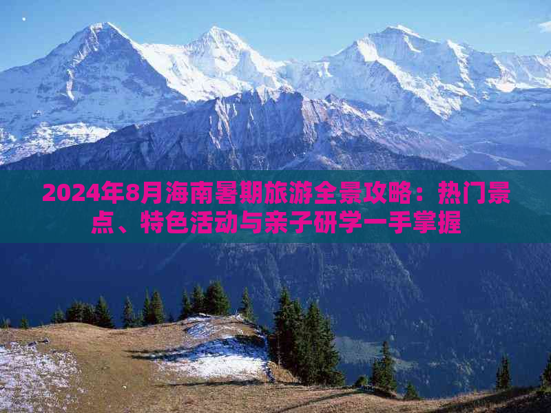 2024年8月海南暑期旅游全景攻略：热门景点、特色活动与亲子研学一手掌握