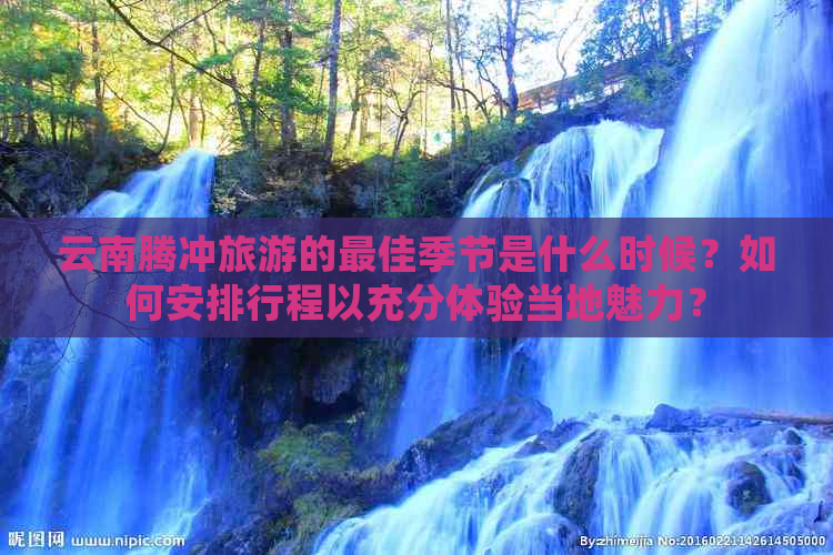 云南腾冲旅游的更佳季节是什么时候？如何安排行程以充分体验当地魅力？