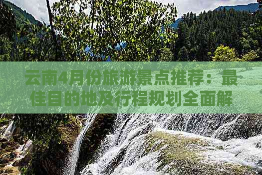 云南4月份旅游景点推荐：更佳目的地及行程规划全面解析