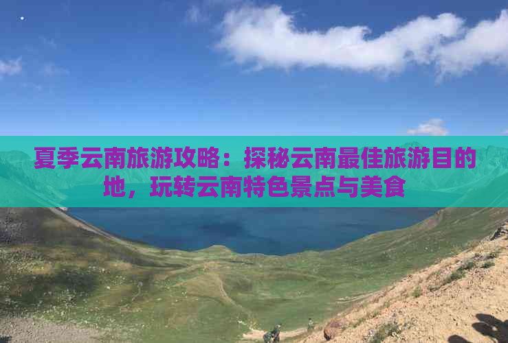 夏季云南旅游攻略：探秘云南更佳旅游目的地，玩转云南特色景点与美食