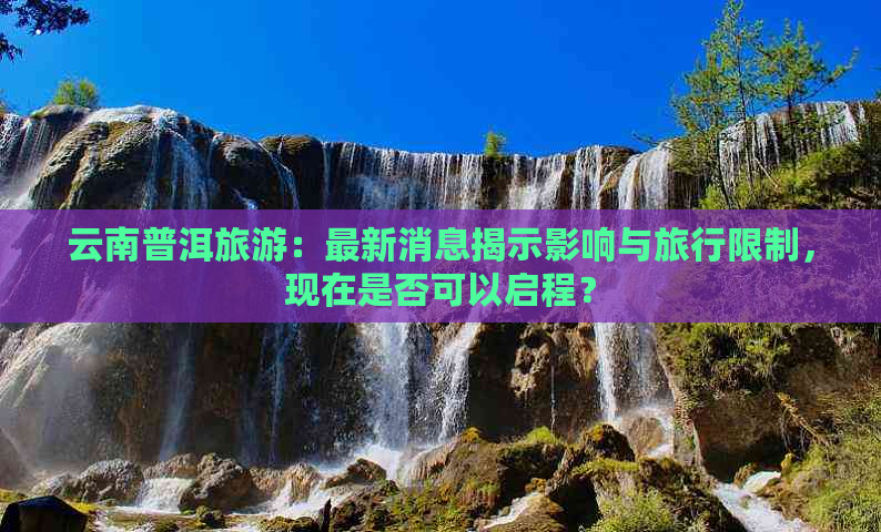 云南普洱旅游：最新消息揭示影响与旅行限制，现在是否可以启程？