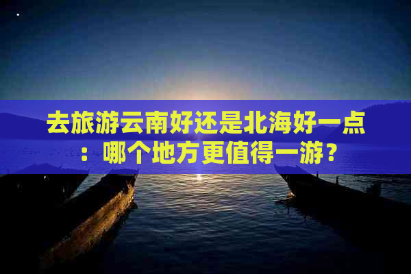 去旅游云南好还是北海好一点：哪个地方更值得一游？