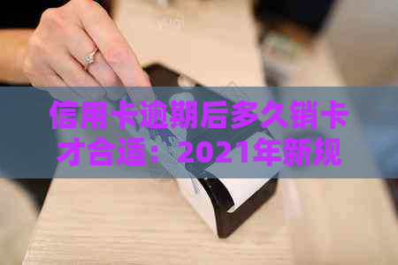 信用卡逾期后多久销卡才合适：2021年新规定、起诉标准与影响解析