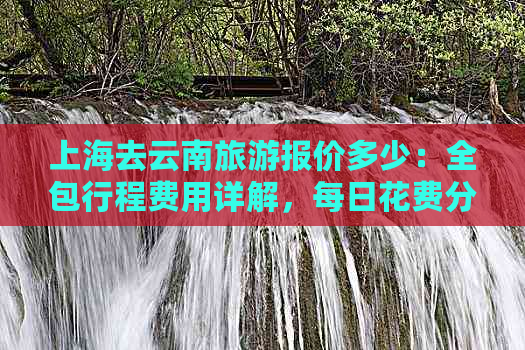 上海去云南旅游报价多少：全包行程费用详解，每日花费分析及团队价格参考