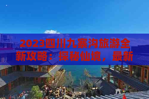 2023四川九寨沟旅游全新攻略：探秘仙境，最新价格一览无余