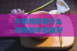 牛奶炖燕窝什么时候加牛奶更好及炖煮时间详解