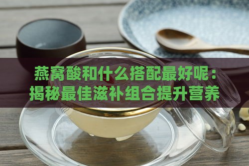 燕窝酸和什么搭配更好呢：揭秘更佳滋补组合提升营养价值