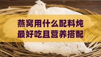 燕窝用什么配料炖更好吃且营养搭配佳