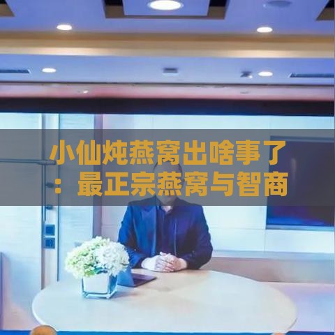 小仙炖燕窝出啥事了：最正宗燕窝与智商税争议及进展解析