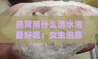 燕窝用什么清水泡更好呢：女生泡燕窝选什么水，如何清洗？