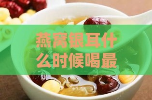 燕窝银耳什么时候喝更好：探讨吸收更佳时间与红枣银耳羹食用时机及作用解析