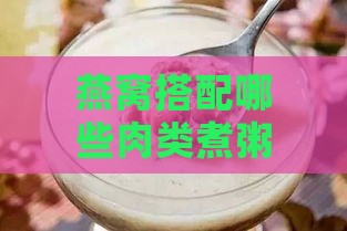 燕窝搭配哪些肉类煮粥更美味：全面指南与食谱推荐