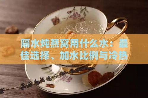 隔水炖燕窝用什么水：更佳选择、加水比例与冷热水对比指南