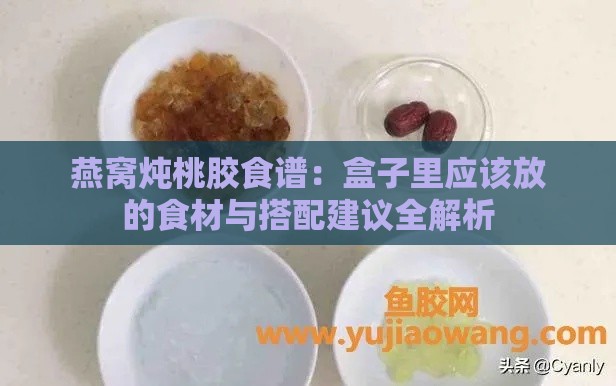 燕窝炖桃胶食谱：盒子里应该放的食材与搭配建议全解析