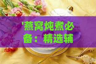 '燕窝炖煮必备：精选辅材搭配提升口感与营养'