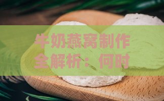 牛奶燕窝制作全解析：何时加牛奶及燕窝炖煮技巧一览