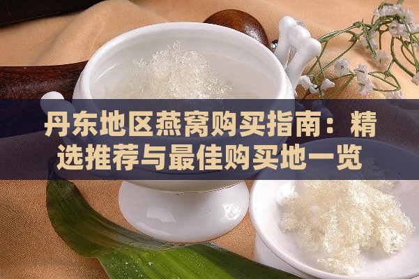 丹东地区燕窝购买指南：精选推荐与更佳购买地一览