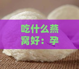 吃什么燕窝好：孕妇如何选择燕窝以获取更大吸收与益处