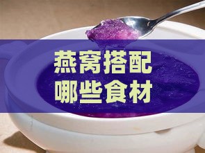 燕窝搭配哪些食材炖煮可清热降火？全方位解析炖煮配方与功效