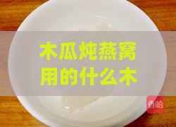 木瓜炖燕窝用的什么木瓜做的：揭秘制作秘诀