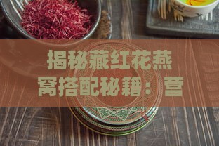 揭秘藏红花燕窝搭配秘籍：营养滋补与美味共赏