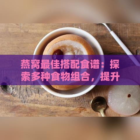 燕窝更佳搭配食谱：探索多种食物组合，提升营养吸收与口感享受