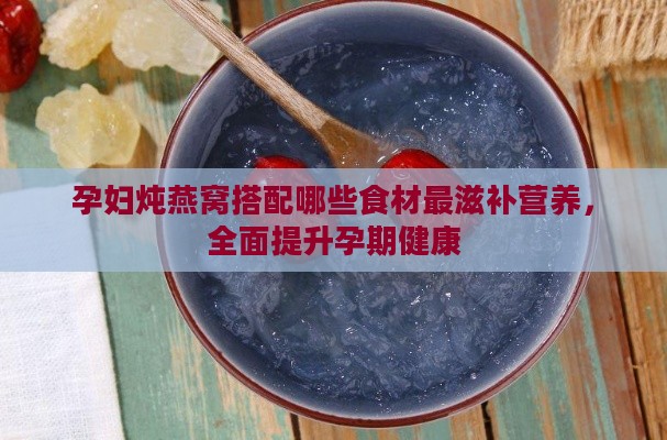 孕妇炖燕窝搭配哪些食材最滋补营养，全面提升孕期健康