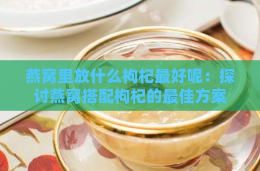 燕窝里放什么枸杞更好呢：探讨燕窝搭配枸杞的更佳方案与功效