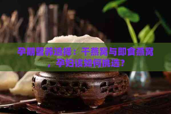 孕期营养选择：干燕窝与即食燕窝，孕妇该如何挑选？