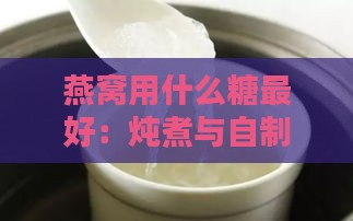 燕窝用什么糖更好：炖煮与自制燕窝更佳糖选择指南