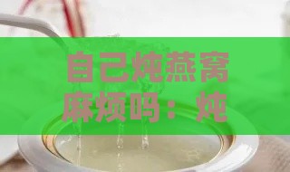 自己炖燕窝麻烦吗：炖燕窝步骤、保存方法及食用技巧