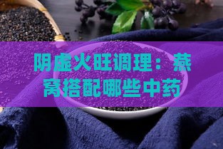 阴虚火旺调理：燕窝搭配哪些中药滋补效果更佳