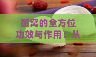 燕窝的全方位功效与作用：从营养保健到美容养颜的全面解析