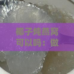 椰子炖燕窝可以吗：做法详解、功效作用及炖煮大全